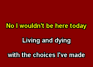 No I wouldn't be here today

Living and dying

with the choices I've made