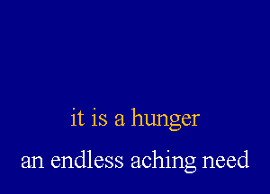 it is a hunger

an endless aching need