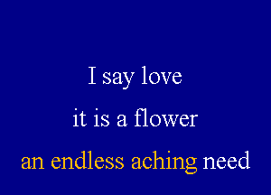 I say love

it is a flower

an endless aching need