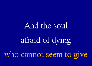 And the soul
afraid of dying

who cannot seem to give