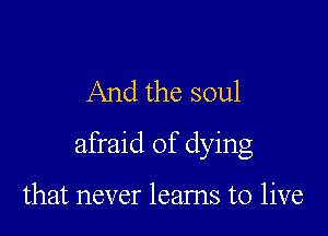 And the soul

afraid of dying

that never leams to live