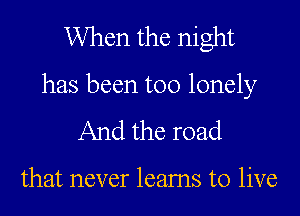 When the night
has been too lonely
And the road

that never leams to live