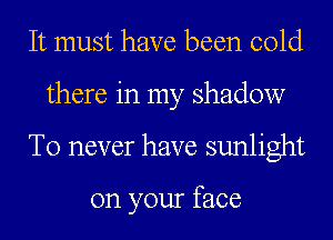 It must have been cold
there in my shadow
T0 never have sunlight

on your face