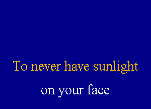 T0 never have sunlight

on your face