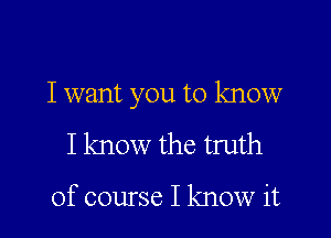 I want you to know

I know the truth

of course I know it