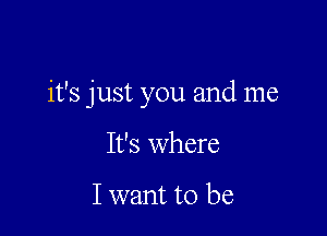 it's just you and me

It's where

I want to be