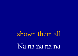 shown them all

Na na na na na