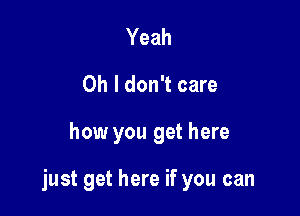 Yeah
Oh I don't care

how you get here

just get here if you can