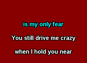 is my only fear

You still drive me crazy

when I hold you near