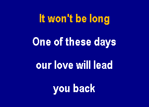 It won't be long

One of these days

our love will lead

you back