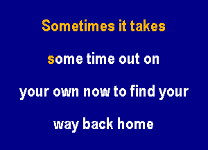 Sometimes it takes

some time out on

your own now to find your

way back home