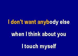 I don't want anybody else

when lthink about you

ltouch myself