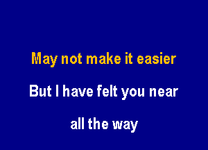 May not make it easier

But I have felt you near

all the way