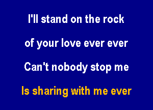 I'll stand on the rock

of your love ever ever

Can't nobody stop me

Is sharing with me ever