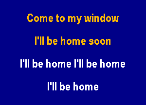 Come to my window

I'll be home soon
I'll be home I'll be home

I'll be home