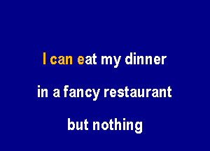 I can eat my dinner

in a fancy restaurant

but nothing
