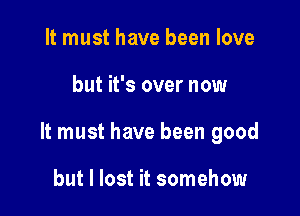 It must have been love

but it's over now

It must have been good

but I lost it somehow