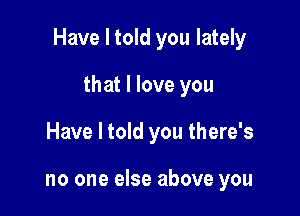 Have I told you lately

that I love you
Have I told you there's

no one else above you