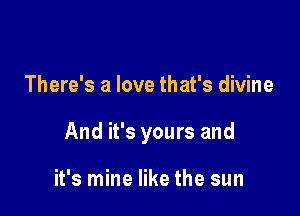 There's a love that's divine

And it's yours and

it's mine like the sun