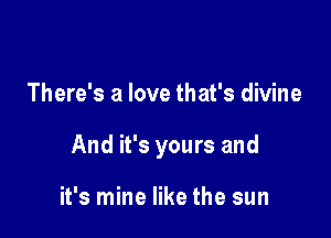 There's a love that's divine

And it's yours and

it's mine like the sun