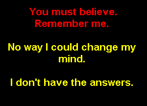 You must believe.
Remember me.

No way I could change my

mind.

I don't have the answers.
