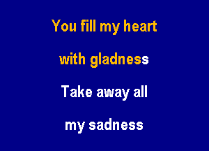 You fill my heart

with gladness

Take away all

my sadness