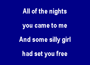 All of the nights

you came to me

And some silly girl

had set you free