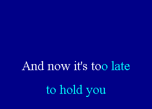 And now it's too late

to hold you