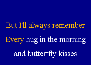 But I'll always remember
Every hug in the momjng
and buttertfly kisses