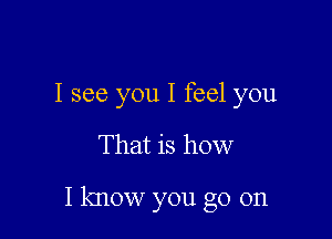 I see you I feel you

That is how

I know you go on