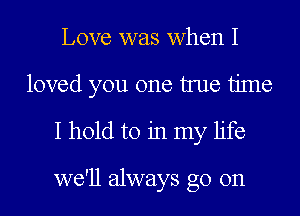 Love was when I
loved you one true time
I hold to in my life

we'll always go on