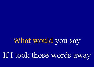 What would you say

If I took those words away