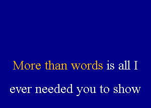 More than words is all I

ever needed you to show