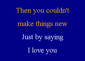 Then you couldn't
make things new

Just by saying

I love you