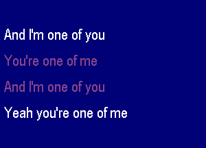 And I'm one of you

Yeah you're one of me