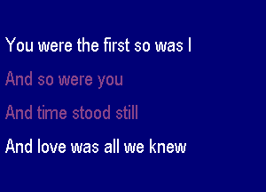 You were the first so was I

And love was all we knew