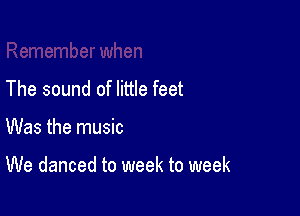 The sound of little feet

Was the music

We danced to week to week