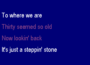 To where we are

It's just a steppin' stone