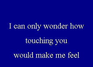 I can only wonder how

touching you

would make me feel
