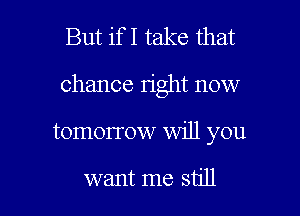 But if I take that
chance right now

tomorrow will you

want me still I