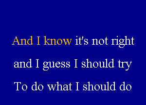 And I know it's not Iight
and I guess I should try
To do what I should do