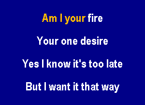 Am I your fire
Your one desire

Yes I know it's too late

But I want it that way