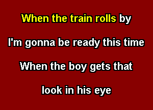 When the train rolls by

I'm gonna be ready this time

When the boy gets that

look in his eye