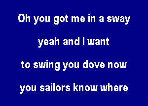 Oh you got me in a sway
yeah and I want

to swing you dove now

you sailors know where