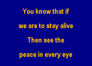 You know that if
we are to stay alive

Then see the

peace in every eye
