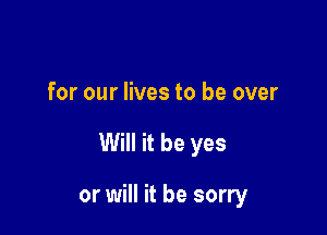 for our lives to be over

Will it be yes

or will it be sorry