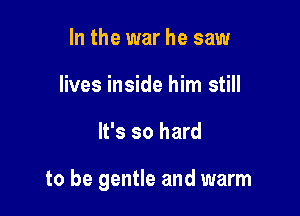 In the war he saw
lives inside him still

It's so hard

to be gentle and warm