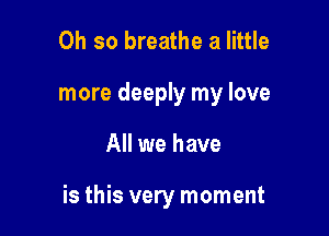 Oh so breathe a little
more deeply my love

All we have

is this very moment