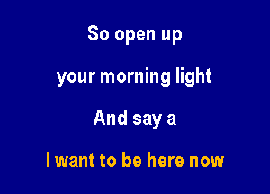 80 open up

your morning light

And say a

lwant to be here now