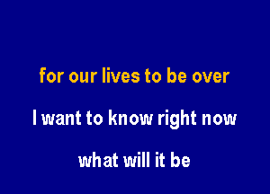 for our lives to be over

lwant to know right now

what will it be